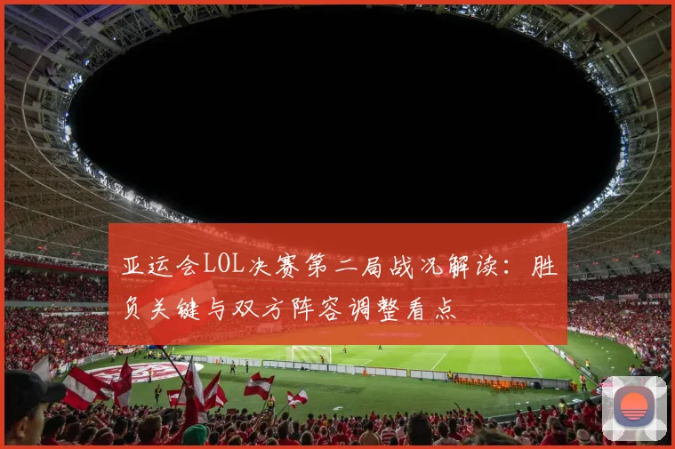 亚运会LOL决赛第二局战况解读：胜负关键与双方阵容调整看点