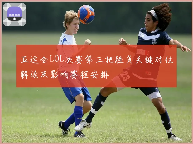 亚运会LOL决赛第三把胜负关键对位解读及影响赛程安排