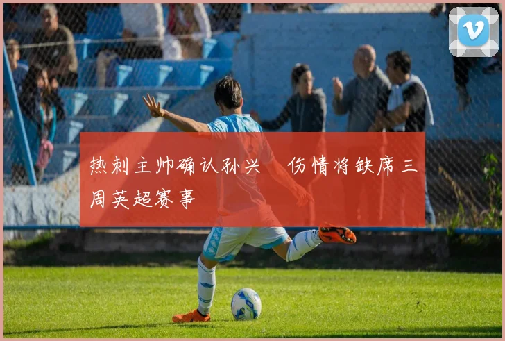 热刺主帅确认孙兴慜伤情将缺席三周英超赛事