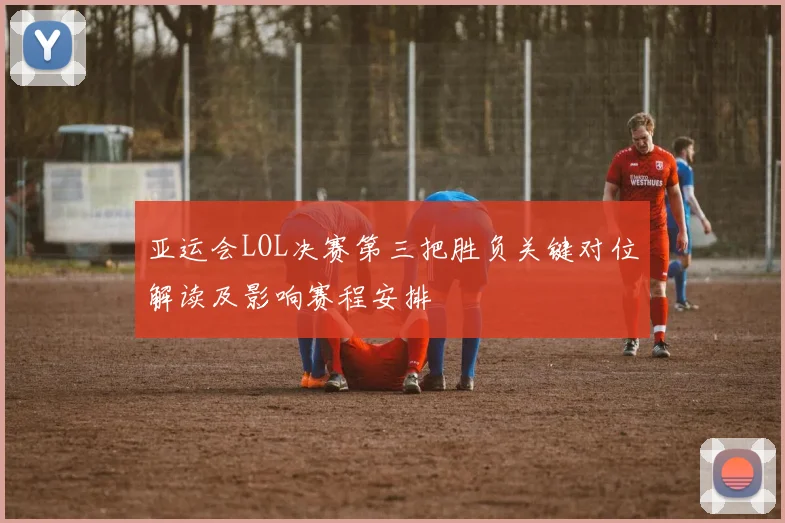 亚运会LOL决赛第三把胜负关键对位解读及影响赛程安排