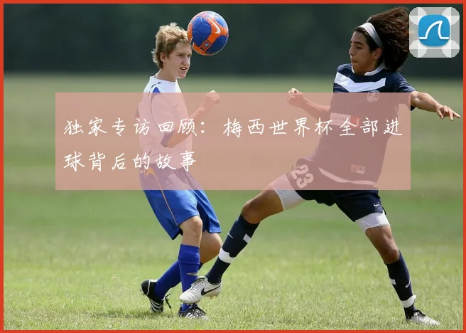 独家专访回顾：梅西世界杯全部进球背后的故事