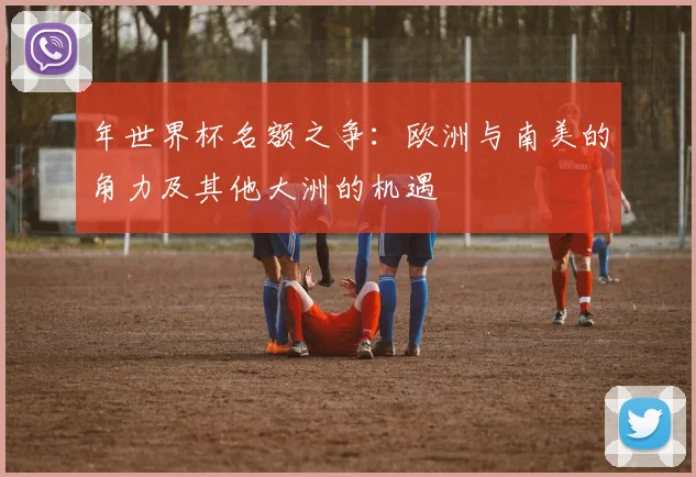 年世界杯名额之争：欧洲与南美的角力及其他大洲的机遇