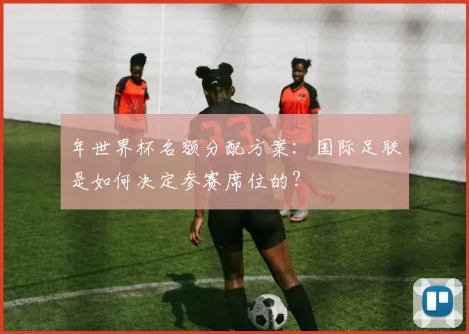 年世界杯名额分配方案：国际足联是如何决定参赛席位的？