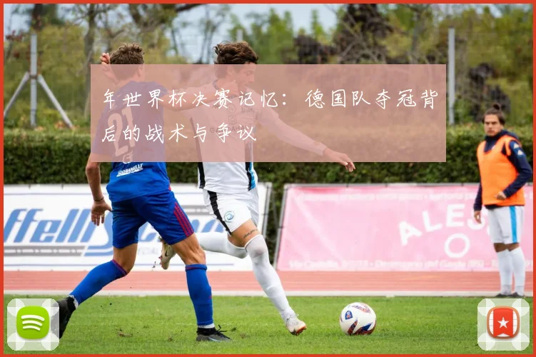 年世界杯决赛记忆:德国队夺冠背后的战术与争议