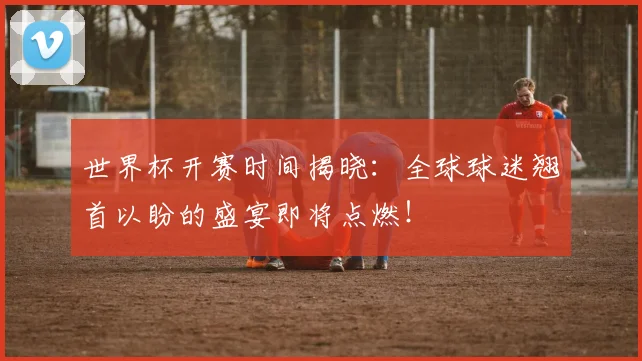世界杯开赛时间揭晓：全球球迷翘首以盼的盛宴即将点燃！