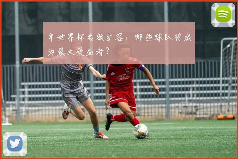 年世界杯名额扩容，哪些球队将成为最大受益者？