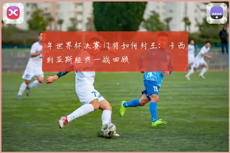 年世界杯决赛门将如何封王：卡西利亚斯经典一战回顾
