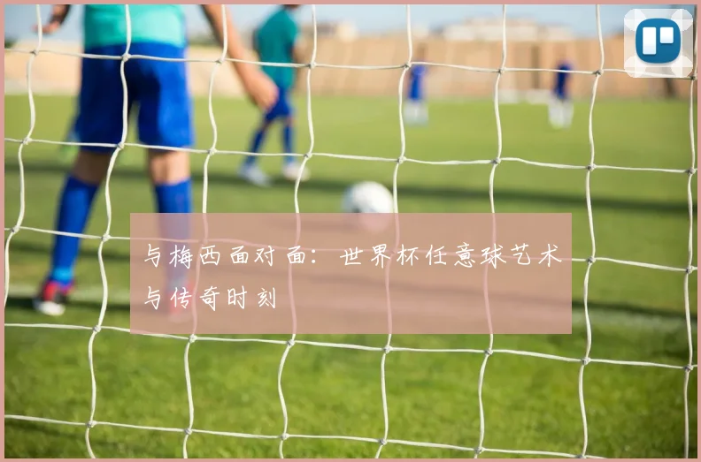 与梅西面对面：世界杯任意球艺术与传奇时刻
