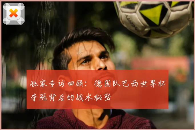 独家专访回顾:德国队巴西世界杯夺冠背后的战术秘密