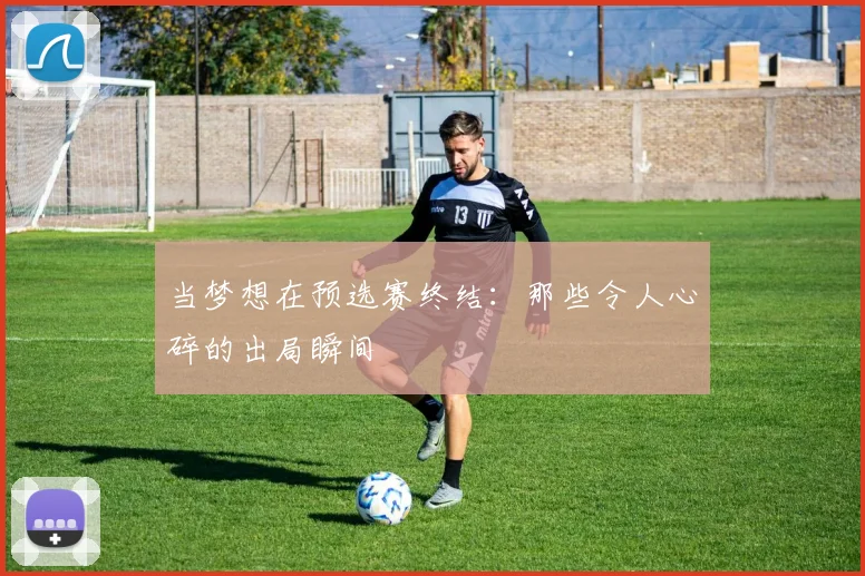 当梦想在预选赛终结：那些令人心碎的出局瞬间