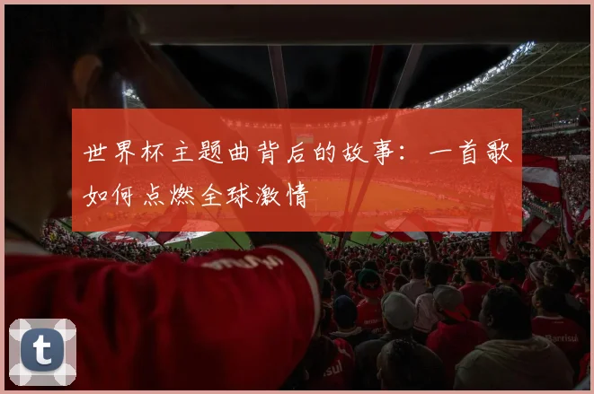 世界杯主题曲背后的故事：一首歌如何点燃全球激情