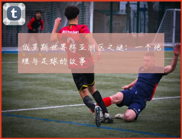 俄罗斯世界杯亚洲区之谜：一个地理与足球的故事